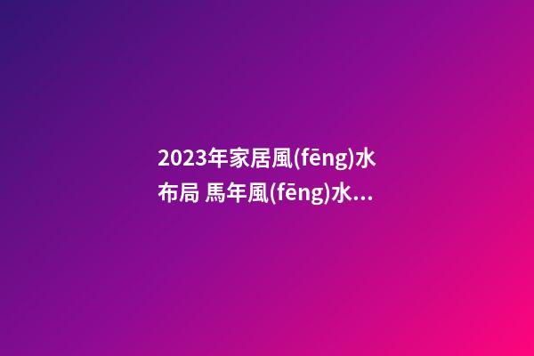 2023年家居風(fēng)水布局 馬年風(fēng)水吉兇方位運(yùn)勢(shì)